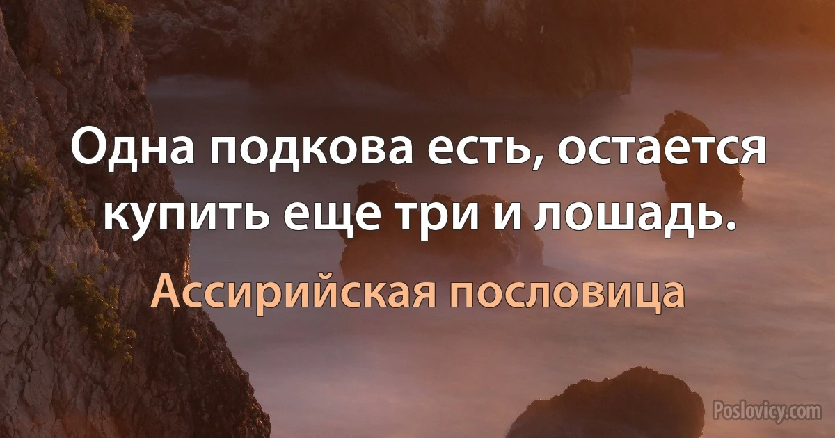 Одна подкова есть, остается купить еще три и лошадь. (Ассирийская пословица)