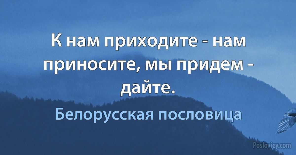 К нам приходите - нам приносите, мы придем - дайте. (Белорусская пословица)