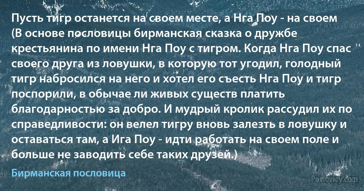 Пусть тигр останется на своем месте, а Нга Поу - на своем (В основе пословицы бирманская сказка о дружбе крестьянина по имени Нга Поу с тигром. Когда Нга Поу спас своего друга из ловушки, в которую тот угодил, голодный тигр набросился на него и хотел его съесть Нга Поу и тигр поспорили, в обычае ли живых существ платить благодарностью за добро. И мудрый кролик рассудил их по справедливости: он велел тигру вновь залезть в ловушку и оставаться там, а Ига Поу - идти работать на своем поле и больше не заводить себе таких друзей.) (Бирманская пословица)