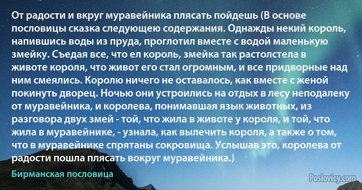 От радости и вкруг муравейника плясать пойдешь (В основе пословицы сказка следующею содержания. Однажды некий король, напившись воды из пруда, проглотил вместе с водой маленькую змейку. Съедая все, что ел король, змейка так растолстела в животе короля, что живот его стал огромным, и все придворные над ним смеялись. Королю ничего не оставалось, как вместе с женой покинуть дворец. Ночью они устроились на отдых в лесу неподалеку от муравейника, и королева, понимавшая язык животных, из разговора двух змей - той, что жила в животе у короля, и той, что жила в муравейнике, - узнала, как вылечить короля, а также о том, что в муравейнике спрятаны сокровища. Услышав это, королева от радости пошла плясать вокруг муравейника.) (Бирманская пословица)