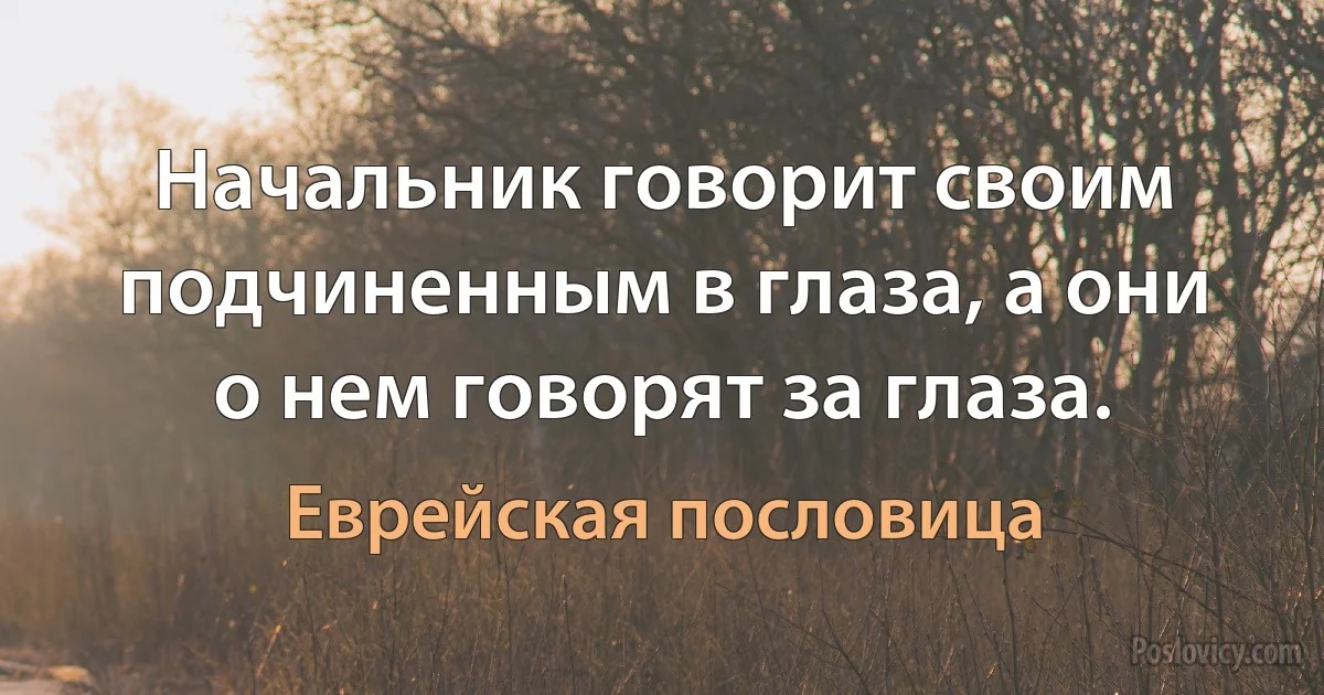 Начальник говорит своим подчиненным в глаза, а они о нем говорят за глаза. (Еврейская пословица)