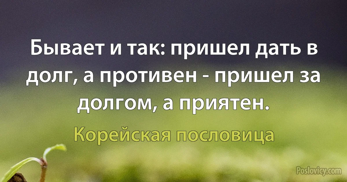 Бывает и так: пришел дать в долг, а противен - пришел за долгом, а приятен. (Корейская пословица)