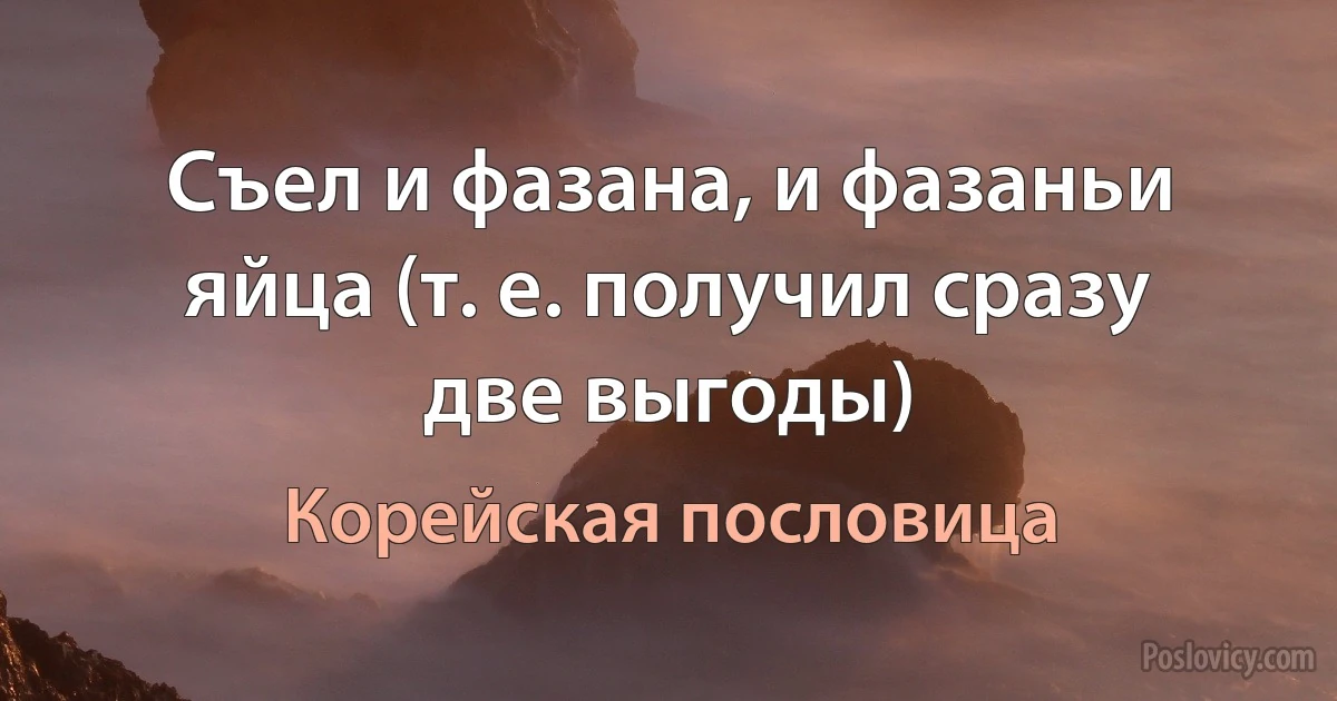 Съел и фазана, и фазаньи яйца (т. е. получил сразу две выгоды) (Корейская пословица)