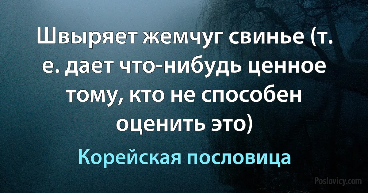 Швыряет жемчуг свинье (т. е. дает что-нибудь ценное тому, кто не способен оценить это) (Корейская пословица)