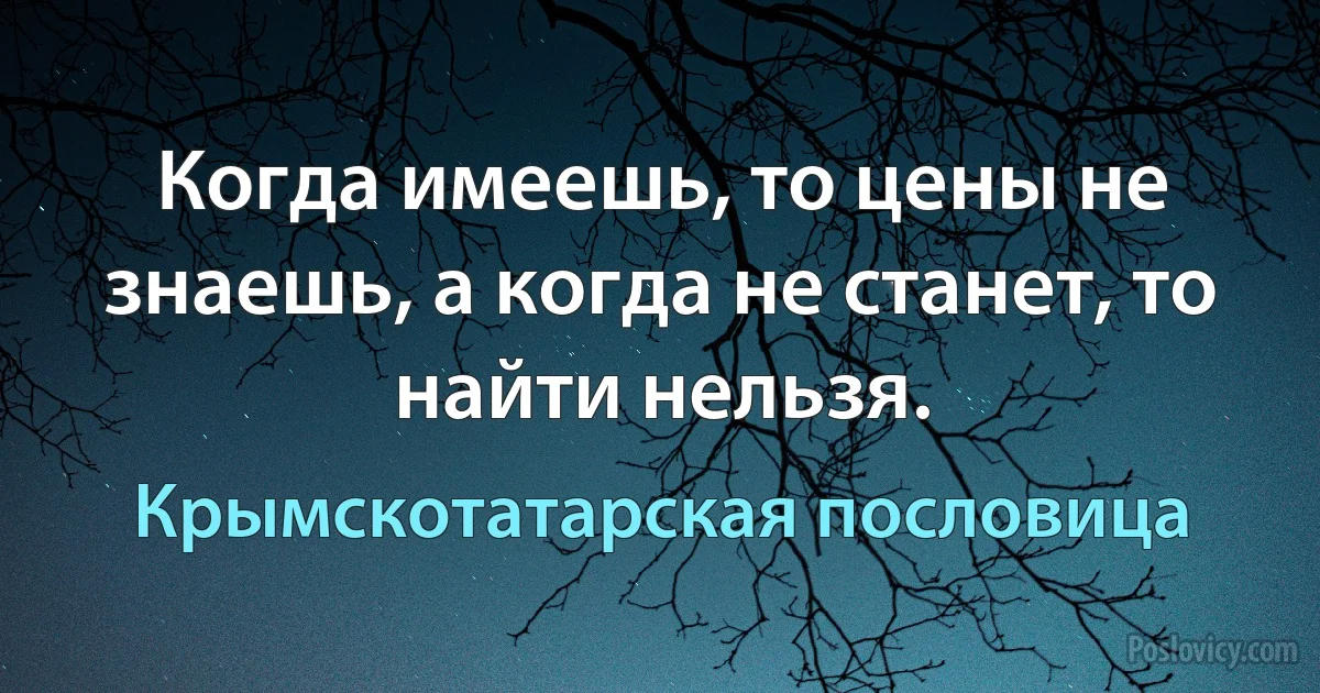 Когда имеешь, то цены не знаешь, а когда не станет, то найти нельзя. (Крымскотатарская пословица)