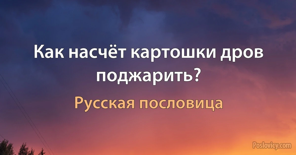 Как насчёт картошки дров поджарить? (Русская пословица)