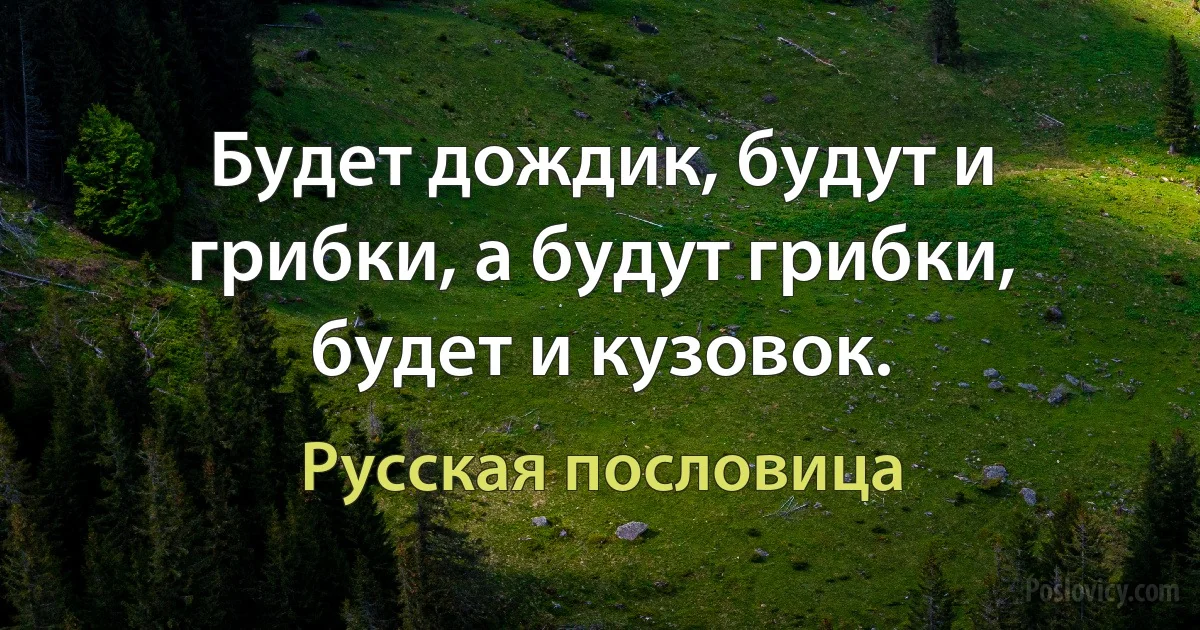 Будет дождик, будут и грибки, а будут грибки, будет и кузовок. (Русская пословица)