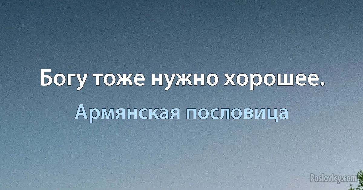 Богу тоже нужно хорошее. (Армянская пословица)