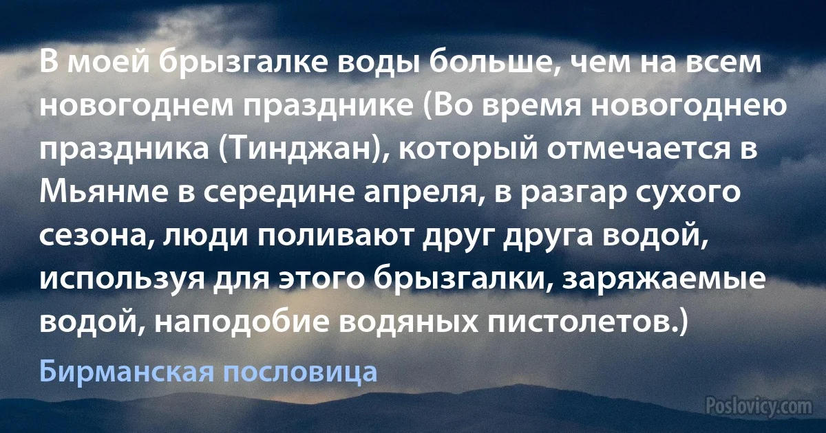 В моей брызгалке воды больше, чем на всем новогоднем празднике (Во время новогоднею праздника (Тинджан), который отмечается в Мьянме в середине апреля, в разгар сухого сезона, люди поливают друг друга водой, используя для этого брызгалки, заряжаемые водой, наподобие водяных пистолетов.) (Бирманская пословица)