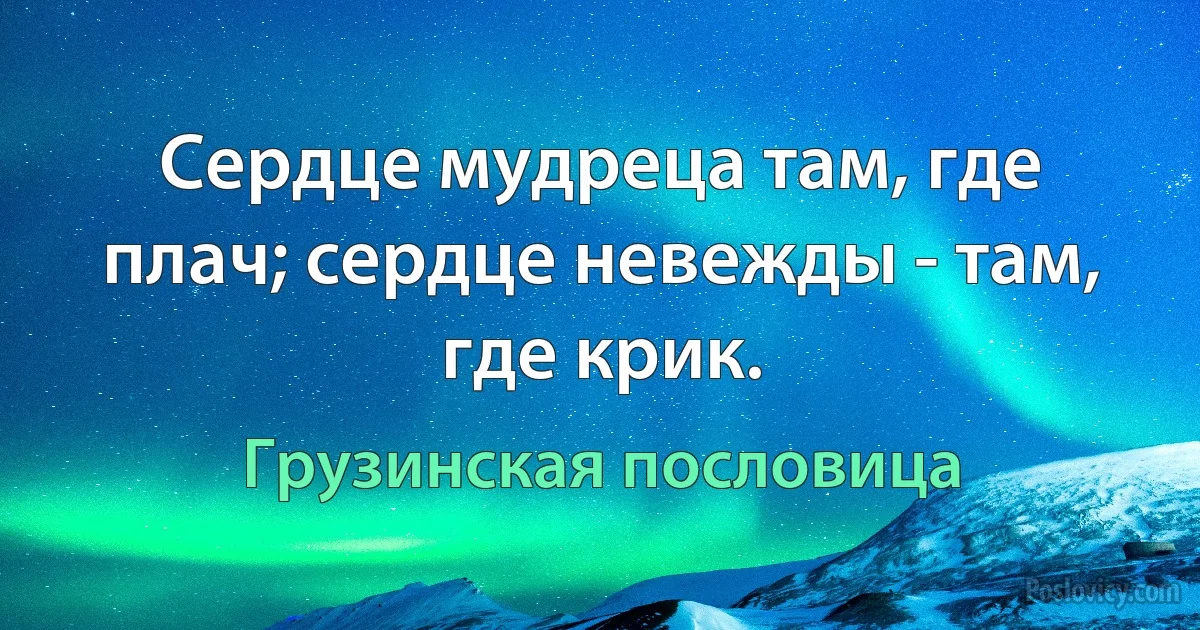 Сердце мудреца там, где плач; сердце невежды - там, где крик. (Грузинская пословица)