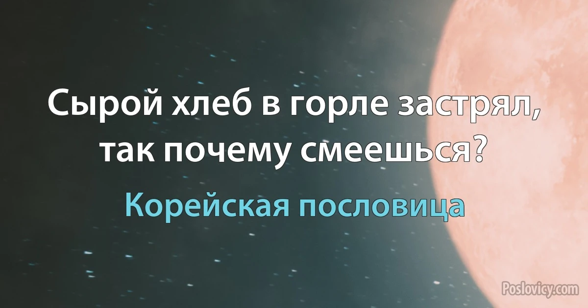 Сырой хлеб в горле застрял, так почему смеешься? (Корейская пословица)