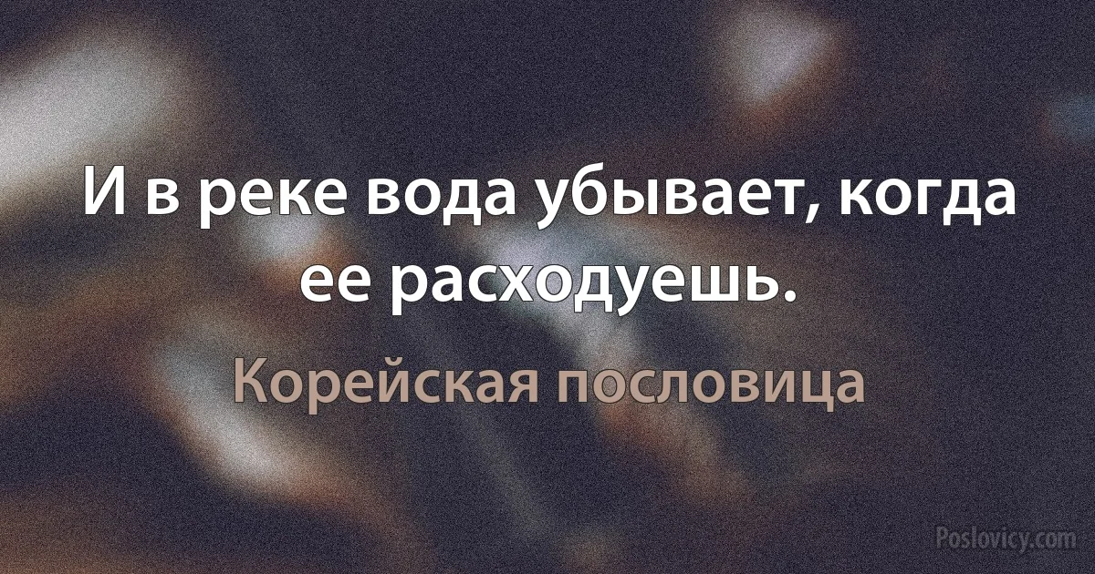 И в реке вода убывает, когда ее расходуешь. (Корейская пословица)