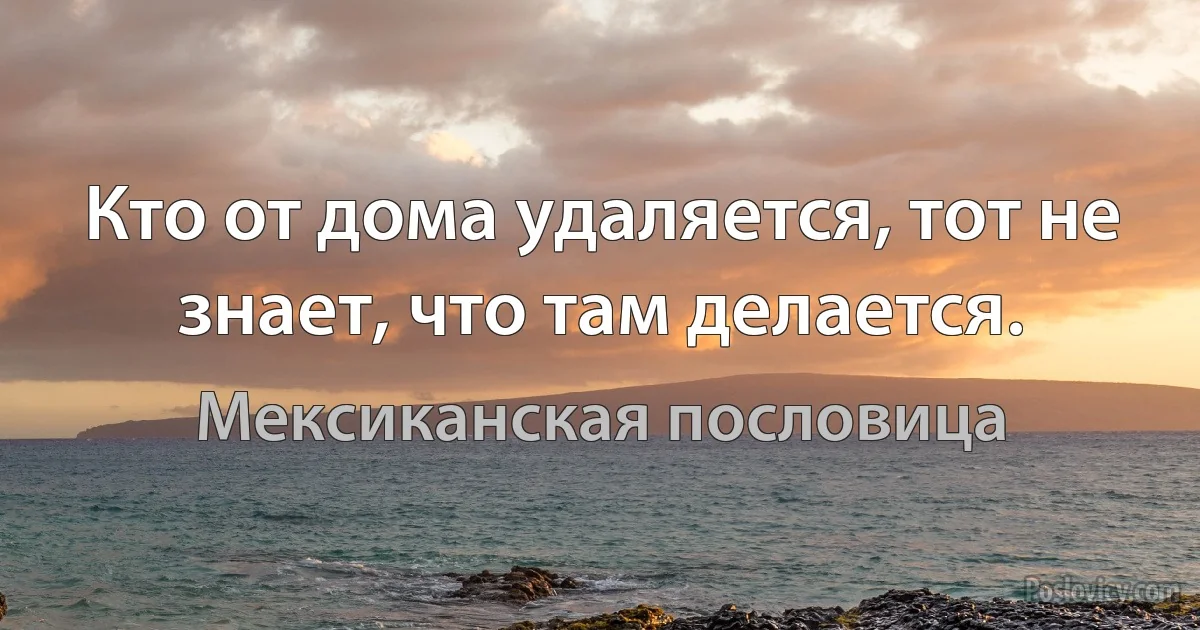 Кто от дома удаляется, тот не знает, что там делается. (Мексиканская пословица)