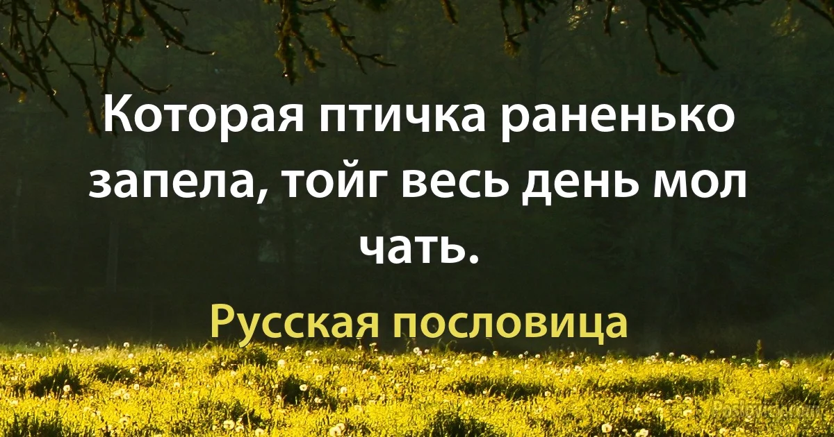 Которая птичка раненько запела, тойг весь день мол чать. (Русская пословица)