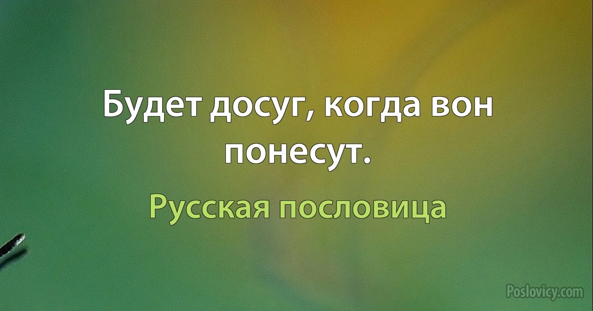 Будет досуг, когда вон понесут. (Русская пословица)