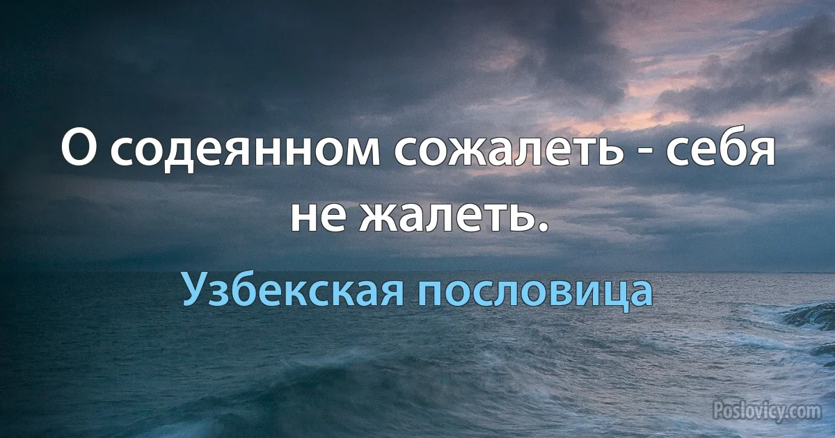 О содеянном сожалеть - себя не жалеть. (Узбекская пословица)