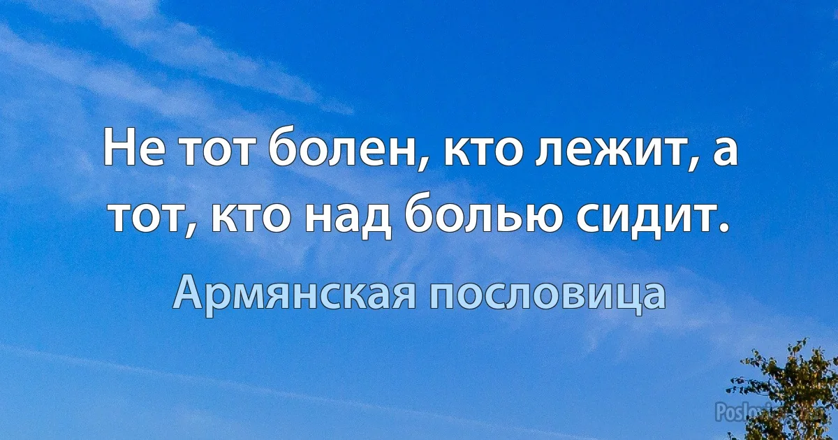 Не тот болен, кто лежит, а тот, кто над болью сидит. (Армянская пословица)