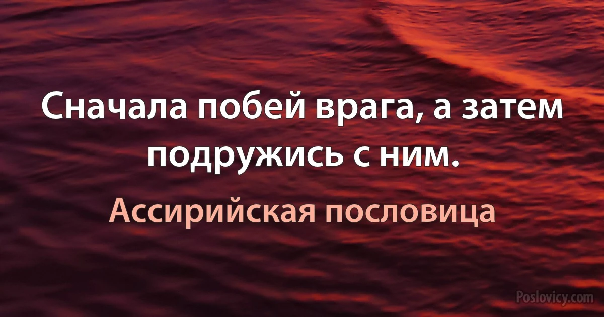 Сначала побей врага, а затем подружись с ним. (Ассирийская пословица)