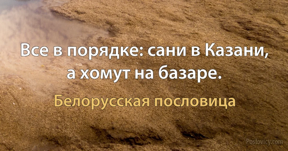 Все в порядке: сани в Казани, а хомут на базаре. (Белорусская пословица)