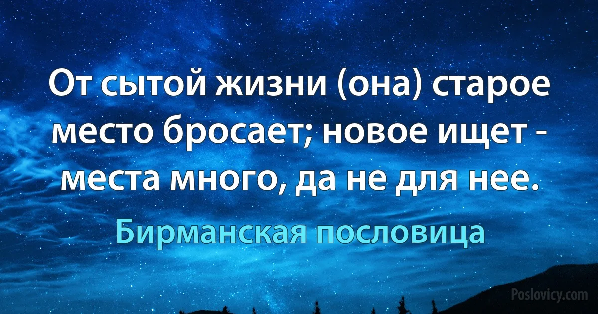 От сытой жизни (она) старое место бросает; новое ищет - места много, да не для нее. (Бирманская пословица)