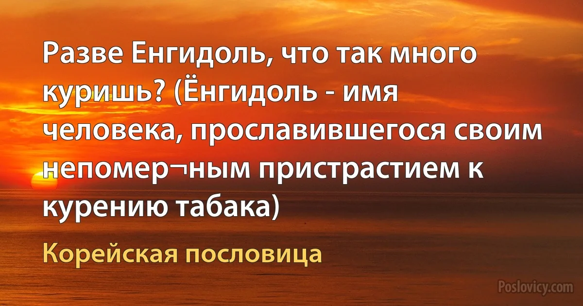 Разве Енгидоль, что так много куришь? (Ёнгидоль - имя человека, прославившегося своим непомер¬ным пристрастием к курению табака) (Корейская пословица)