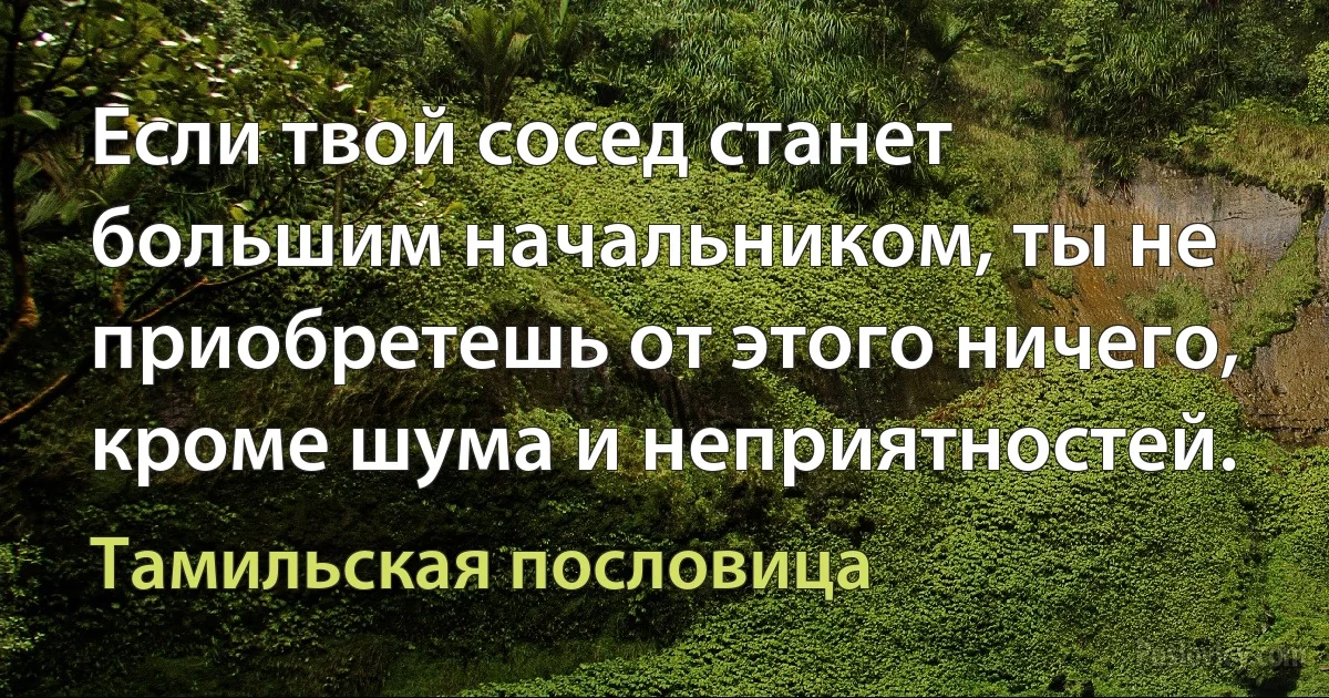 Если твой сосед станет большим начальником, ты не приобретешь от этого ничего, кроме шума и неприятностей. (Тамильская пословица)