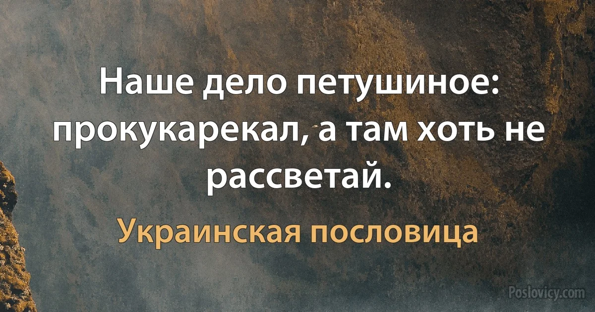 Наше дело петушиное: прокукарекал, а там хоть не рассветай. (Украинская пословица)