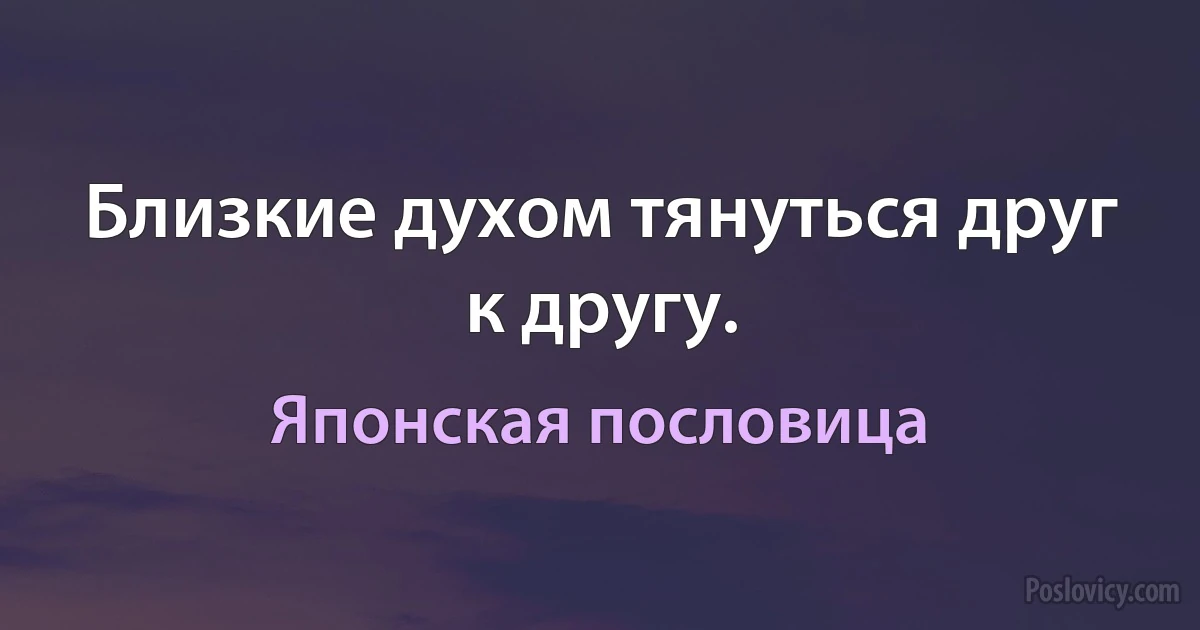 Близкие духом тянуться друг к другу. (Японская пословица)