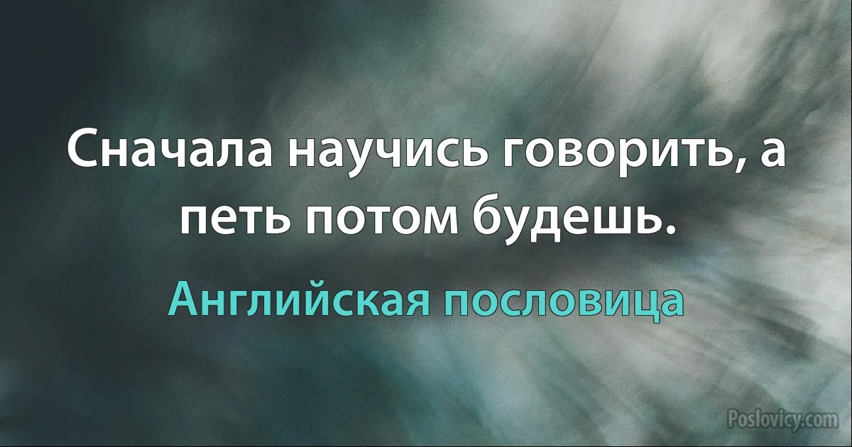 Сначала научись говорить, а петь потом будешь. (Английская пословица)