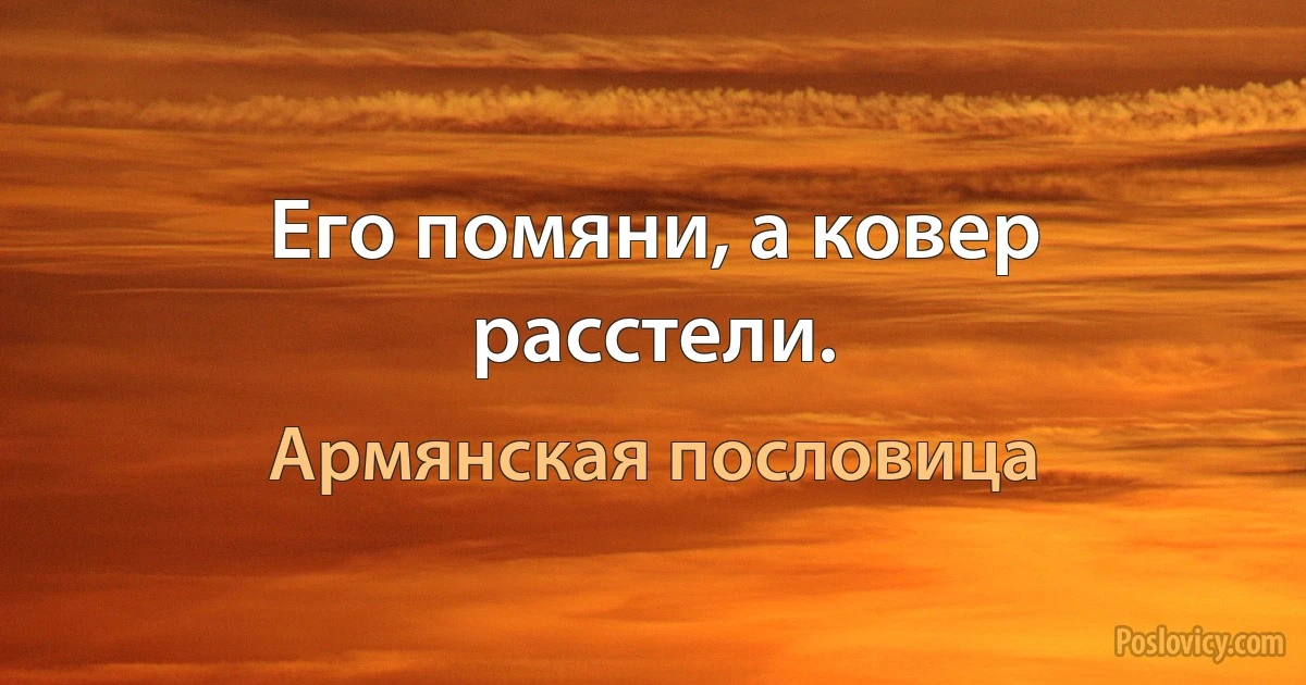 Его помяни, а ковер расстели. (Армянская пословица)