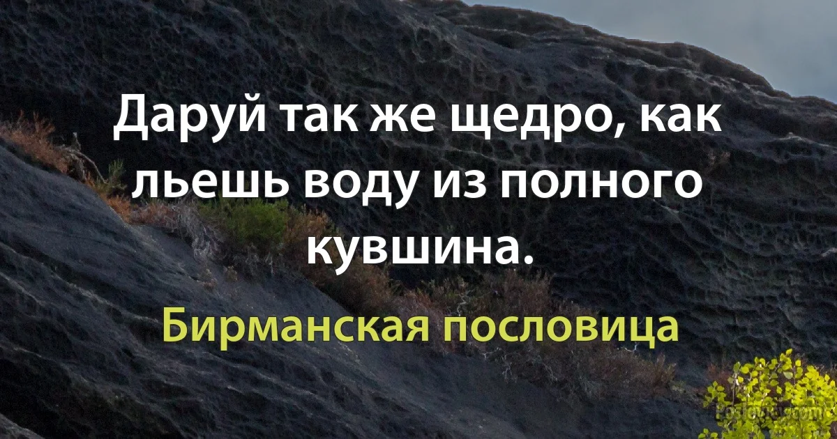 Даруй так же щедро, как льешь воду из полного кувшина. (Бирманская пословица)