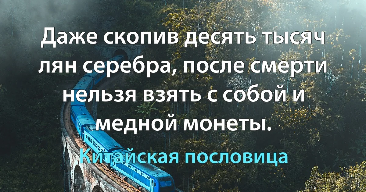 Даже скопив десять тысяч лян серебра, после смерти нельзя взять с собой и медной монеты. (Китайская пословица)