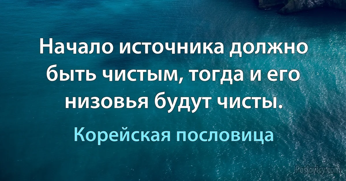 Начало источника должно быть чистым, тогда и его низовья будут чисты. (Корейская пословица)