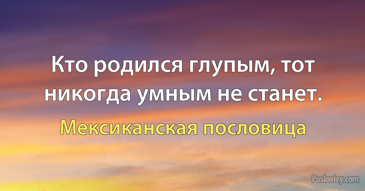 Кто родился глупым, тот никогда умным не станет. (Мексиканская пословица)