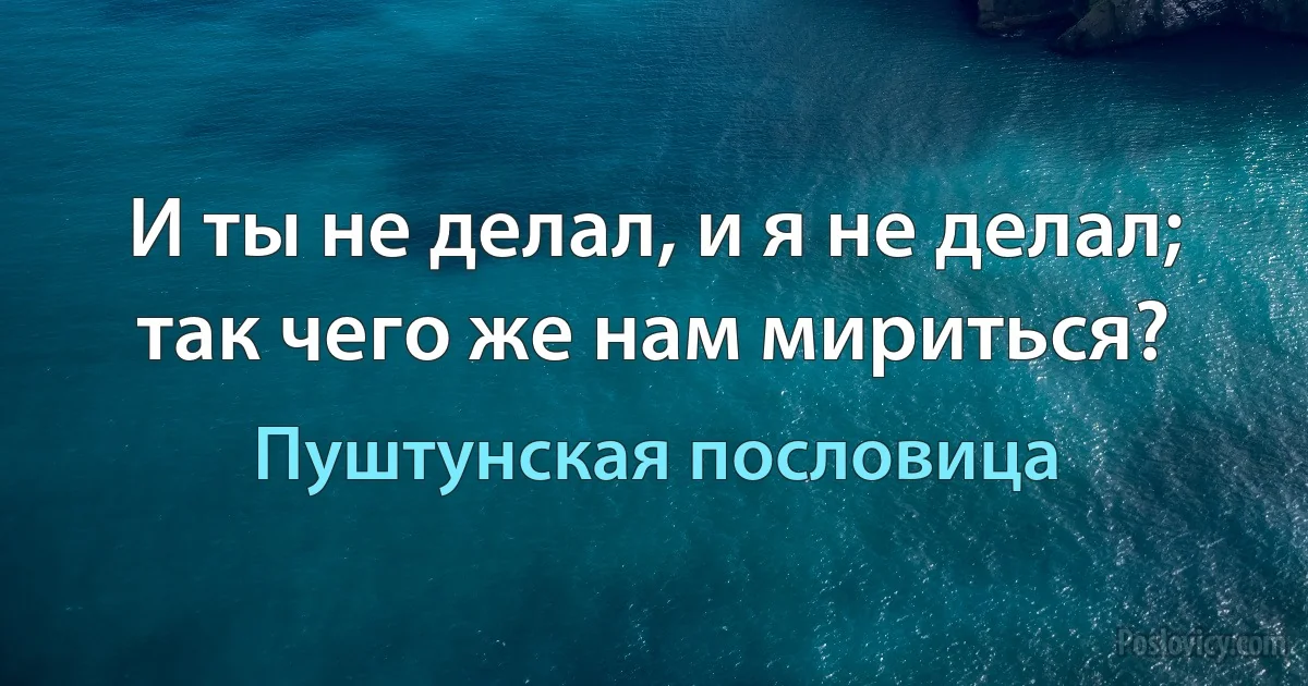 И ты не делал, и я не делал; так чего же нам мириться? (Пуштунская пословица)