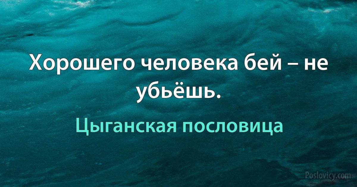 Хорошего человека бей – не убьёшь. (Цыганская пословица)