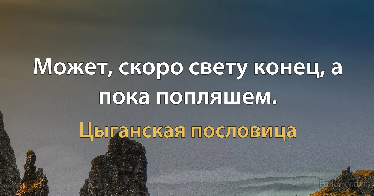 Может, скоро свету конец, а пока попляшем. (Цыганская пословица)