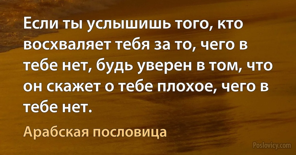 Если ты услышишь того, кто восхваляет тебя за то, чего в тебе нет, будь уверен в том, что он скажет о тебе плохое, чего в тебе нет. (Арабская пословица)