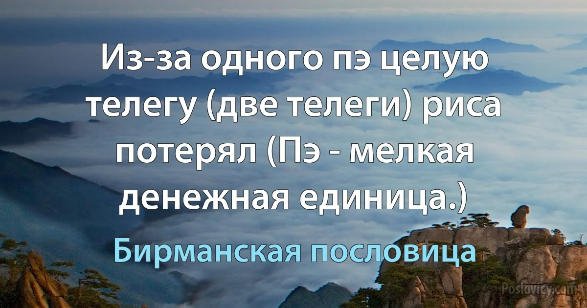 Из-за одного пэ целую телегу (две телеги) риса потерял (Пэ - мелкая денежная единица.) (Бирманская пословица)