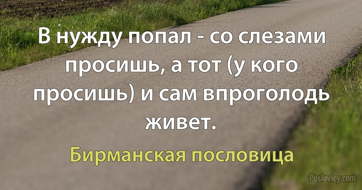 В нужду попал - со слезами просишь, а тот (у кого просишь) и сам впроголодь живет. (Бирманская пословица)