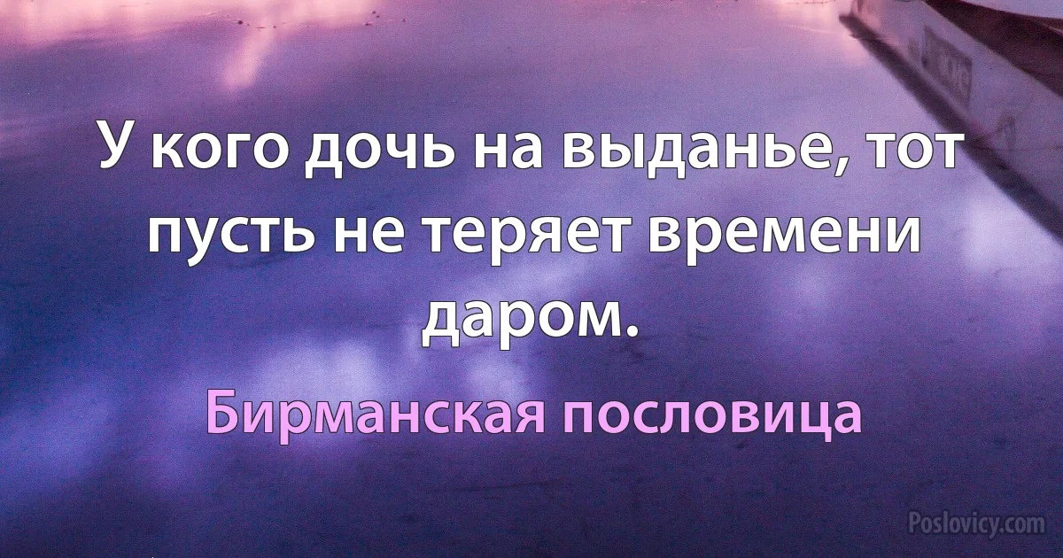 У кого дочь на выданье, тот пусть не теряет времени даром. (Бирманская пословица)