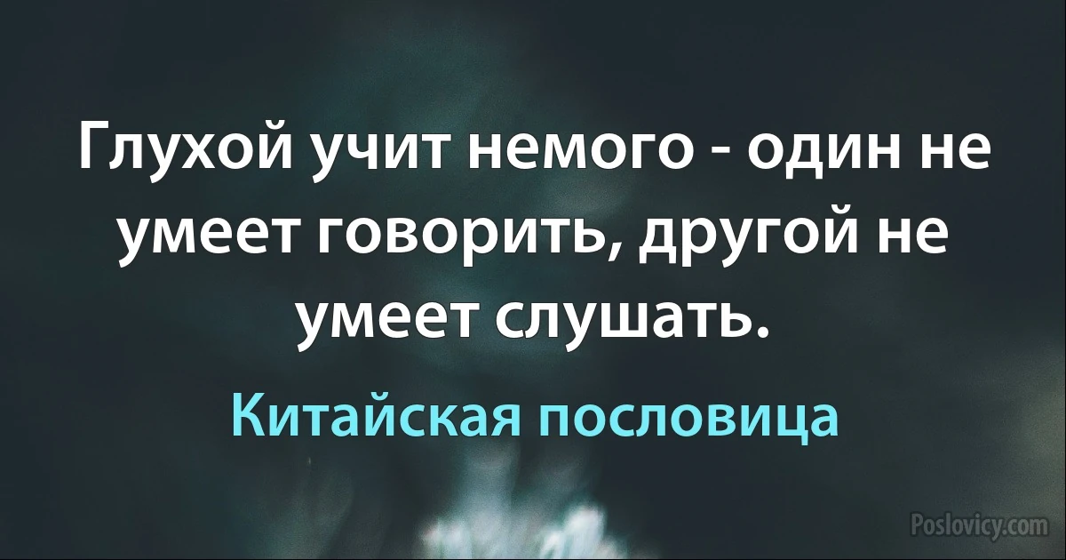 Глухой учит немого - один не умеет говорить, другой не умеет слушать. (Китайская пословица)