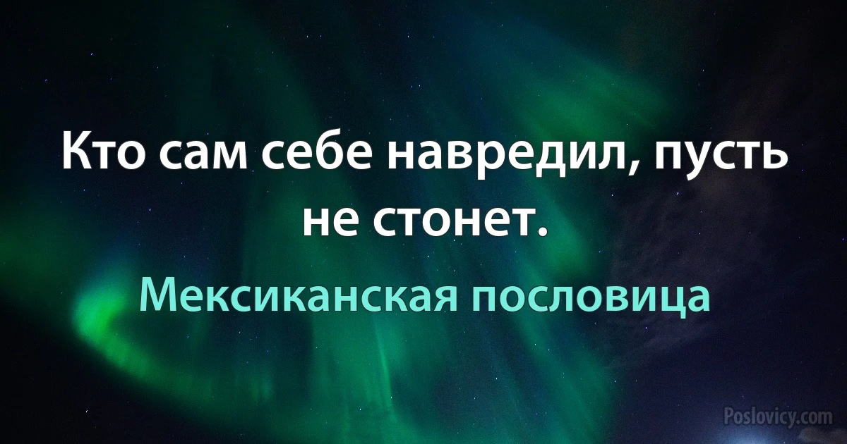 Кто сам себе навредил, пусть не стонет. (Мексиканская пословица)