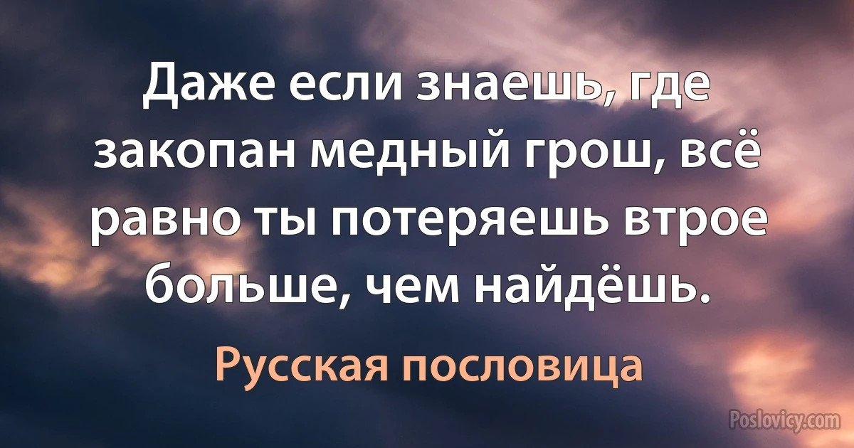 Даже если знаешь, где закопан медный грош, всё равно ты потеряешь втрое больше, чем найдёшь. (Русская пословица)