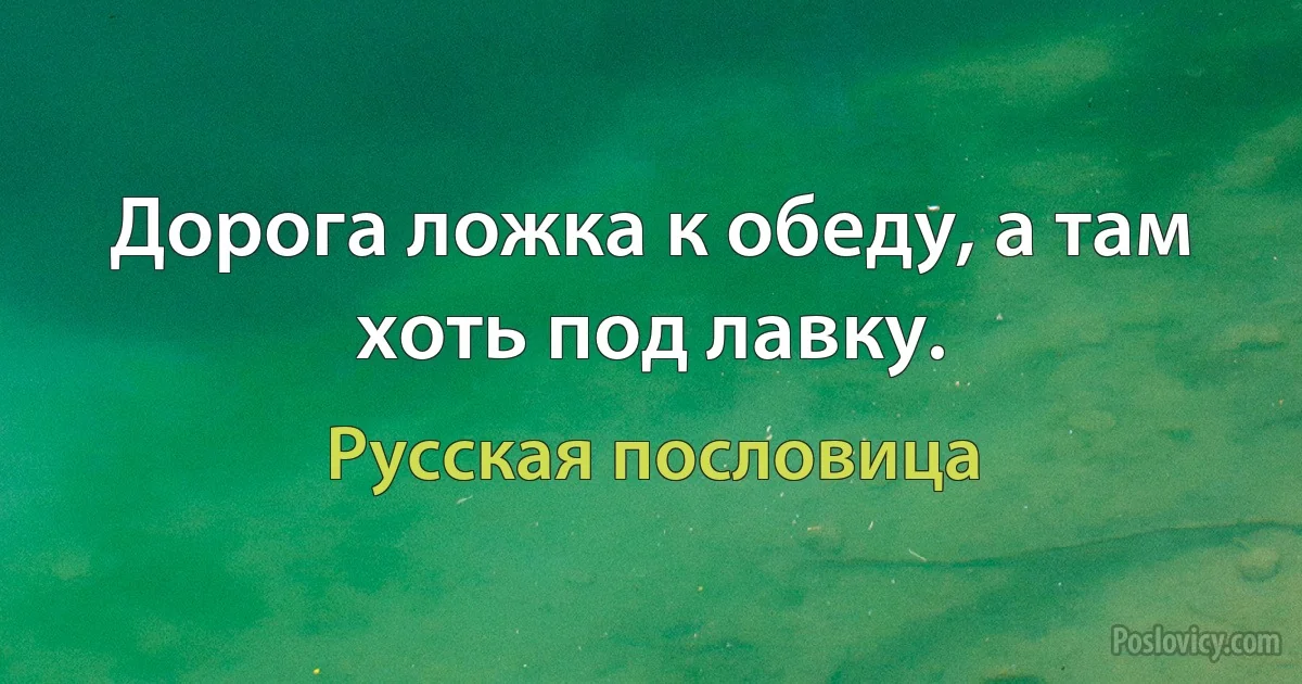 Дорога ложка к обеду, а там хоть под лавку. (Русская пословица)