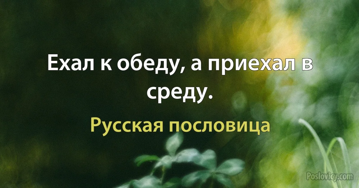 Ехал к обеду, а приехал в среду. (Русская пословица)