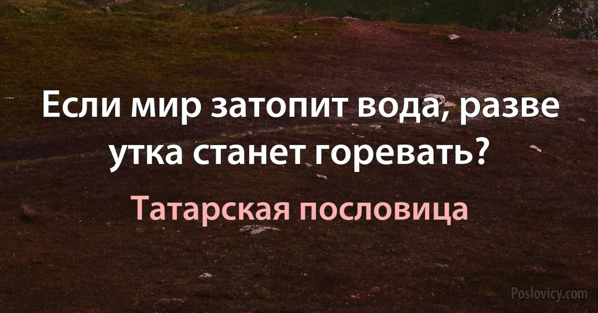 Если мир затопит вода, разве утка станет горевать? (Татарская пословица)