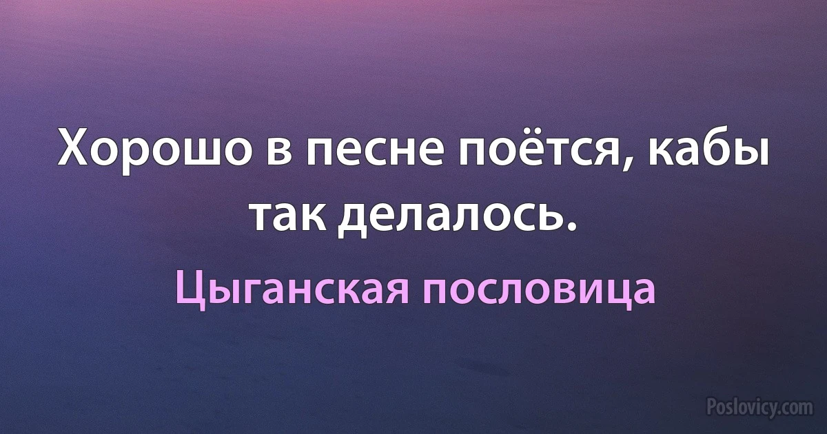 Хорошо в песне поётся, кабы так делалось. (Цыганская пословица)