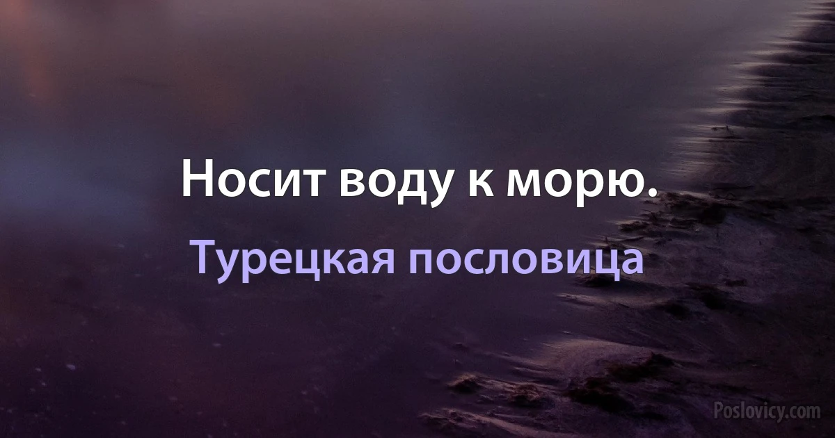 Носит воду к морю. (Турецкая пословица)