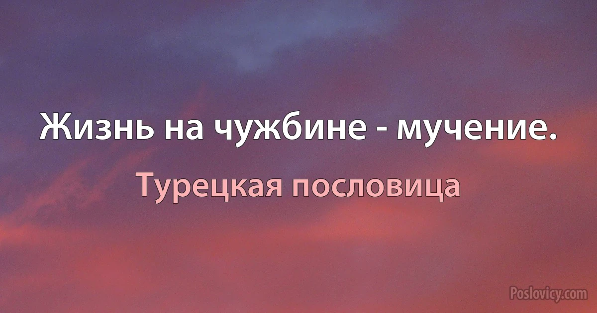 Жизнь на чужбине - мучение. (Турецкая пословица)